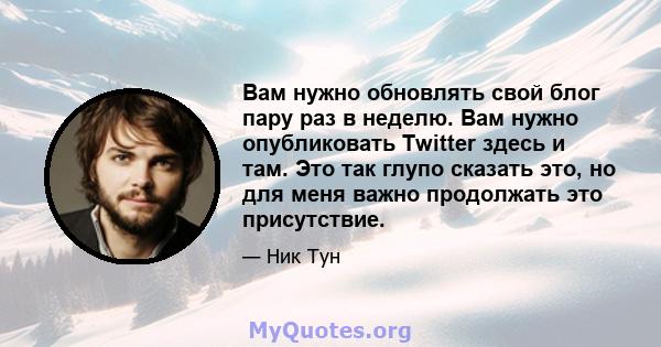 Вам нужно обновлять свой блог пару раз в неделю. Вам нужно опубликовать Twitter здесь и там. Это так глупо сказать это, но для меня важно продолжать это присутствие.