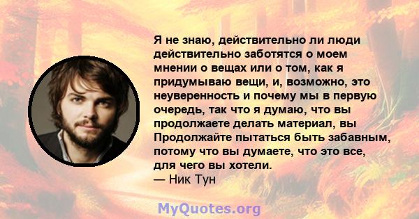 Я не знаю, действительно ли люди действительно заботятся о моем мнении о вещах или о том, как я придумываю вещи, и, возможно, это неуверенность и почему мы в первую очередь, так что я думаю, что вы продолжаете делать