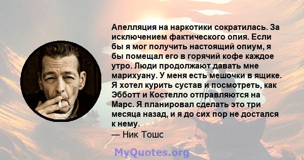 Апелляция на наркотики сократилась. За исключением фактического опия. Если бы я мог получить настоящий опиум, я бы помещал его в горячий кофе каждое утро. Люди продолжают давать мне марихуану. У меня есть мешочки в