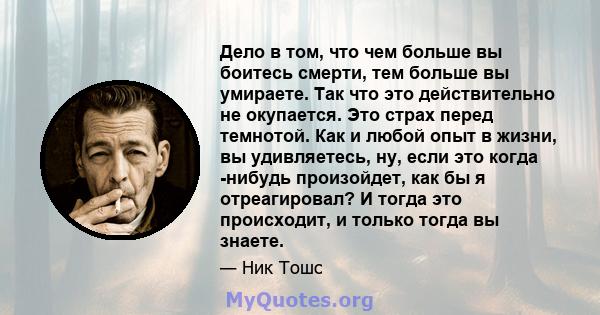 Дело в том, что чем больше вы боитесь смерти, тем больше вы умираете. Так что это действительно не окупается. Это страх перед темнотой. Как и любой опыт в жизни, вы удивляетесь, ну, если это когда -нибудь произойдет,