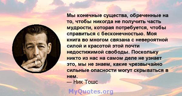 Мы конечные существа, обреченные на то, чтобы никогда не получить часть мудрости, которая потребуется, чтобы справиться с бесконечностью. Моя книга во многом связана с невероятной силой и красотой этой почти