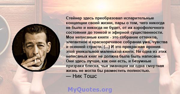 Стейнер здесь преобразовал испарительные концепции своей жизни, пары о том, чего никогда не было и никогда не будет, от их аэрофолочного состояния до тонкой и эфирной существенности. Мои неписаные книги - это собрание