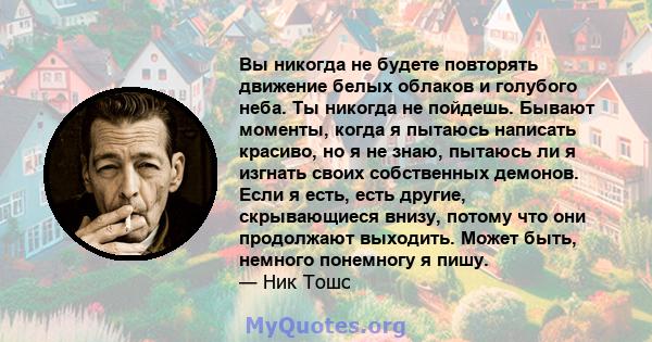 Вы никогда не будете повторять движение белых облаков и голубого неба. Ты никогда не пойдешь. Бывают моменты, когда я пытаюсь написать красиво, но я не знаю, пытаюсь ли я изгнать своих собственных демонов. Если я есть,