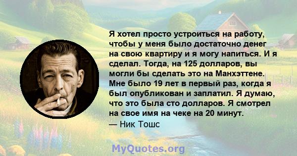 Я хотел просто устроиться на работу, чтобы у меня было достаточно денег на свою квартиру и я могу напиться. И я сделал. Тогда, на 125 долларов, вы могли бы сделать это на Манхэттене. Мне было 19 лет в первый раз, когда