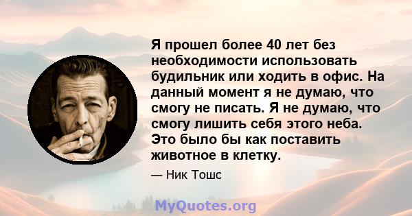 Я прошел более 40 лет без необходимости использовать будильник или ходить в офис. На данный момент я не думаю, что смогу не писать. Я не думаю, что смогу лишить себя этого неба. Это было бы как поставить животное в