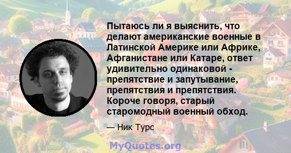 Пытаюсь ли я выяснить, что делают американские военные в Латинской Америке или Африке, Афганистане или Катаре, ответ удивительно одинаковой - препятствие и запутывание, препятствия и препятствия. Короче говоря, старый