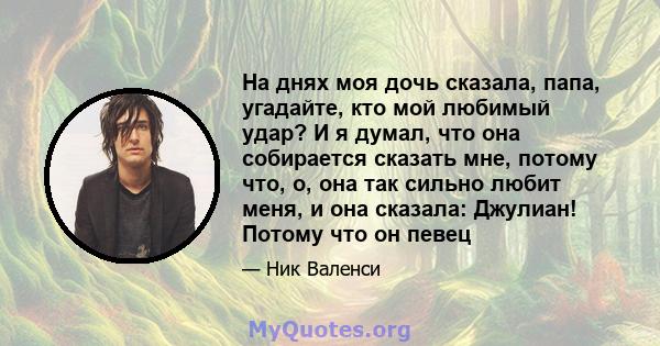 На днях моя дочь сказала, папа, угадайте, кто мой любимый удар? И я думал, что она собирается сказать мне, потому что, о, она так сильно любит меня, и она сказала: Джулиан! Потому что он певец