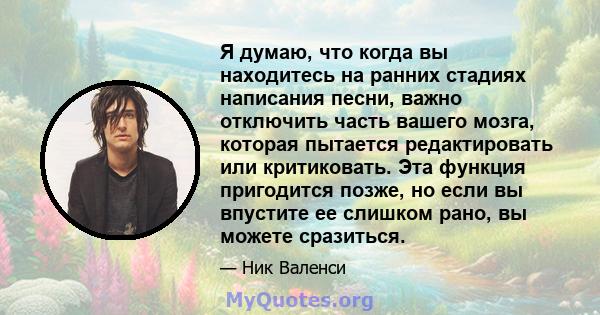 Я думаю, что когда вы находитесь на ранних стадиях написания песни, важно отключить часть вашего мозга, которая пытается редактировать или критиковать. Эта функция пригодится позже, но если вы впустите ее слишком рано,