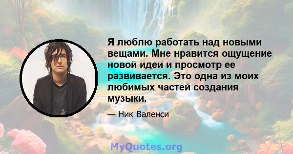 Я люблю работать над новыми вещами. Мне нравится ощущение новой идеи и просмотр ее развивается. Это одна из моих любимых частей создания музыки.