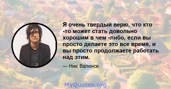 Я очень твердый верю, что кто -то может стать довольно хорошим в чем -либо, если вы просто делаете это все время, и вы просто продолжаете работать над этим.