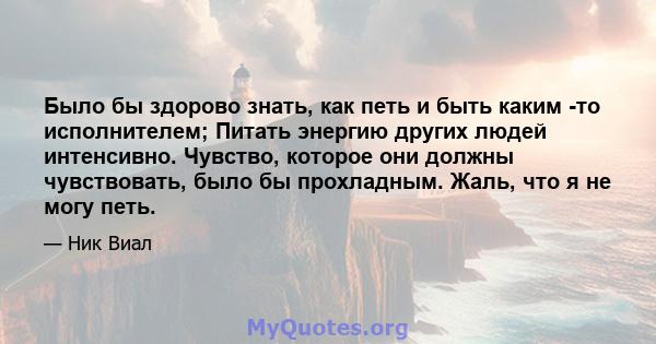 Было бы здорово знать, как петь и быть каким -то исполнителем; Питать энергию других людей интенсивно. Чувство, которое они должны чувствовать, было бы прохладным. Жаль, что я не могу петь.