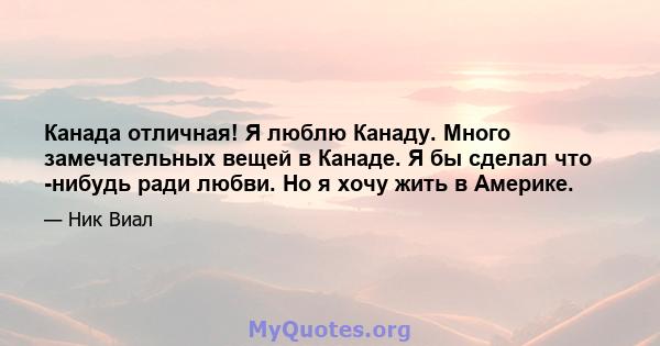 Канада отличная! Я люблю Канаду. Много замечательных вещей в Канаде. Я бы сделал что -нибудь ради любви. Но я хочу жить в Америке.