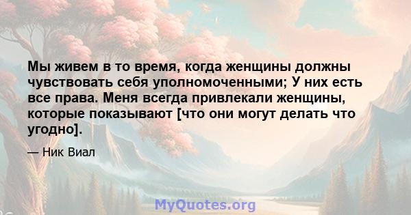 Мы живем в то время, когда женщины должны чувствовать себя уполномоченными; У них есть все права. Меня всегда привлекали женщины, которые показывают [что они могут делать что угодно].