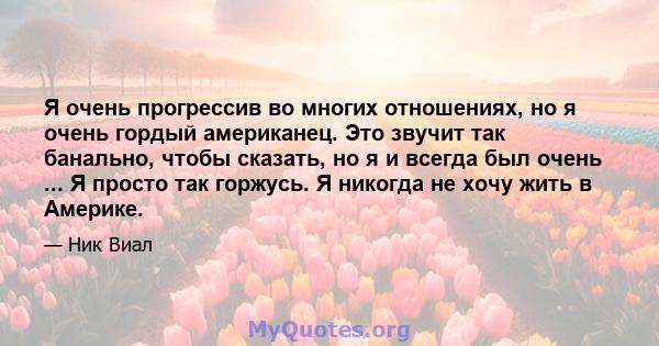 Я очень прогрессив во многих отношениях, но я очень гордый американец. Это звучит так банально, чтобы сказать, но я и всегда был очень ... Я просто так горжусь. Я никогда не хочу жить в Америке.