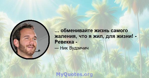 ... обменивайте жизнь самого жаления, что я жил, для жизни! - Ревекка -