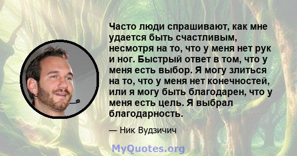 Часто люди спрашивают, как мне удается быть счастливым, несмотря на то, что у меня нет рук и ног. Быстрый ответ в том, что у меня есть выбор. Я могу злиться на то, что у меня нет конечностей, или я могу быть благодарен, 