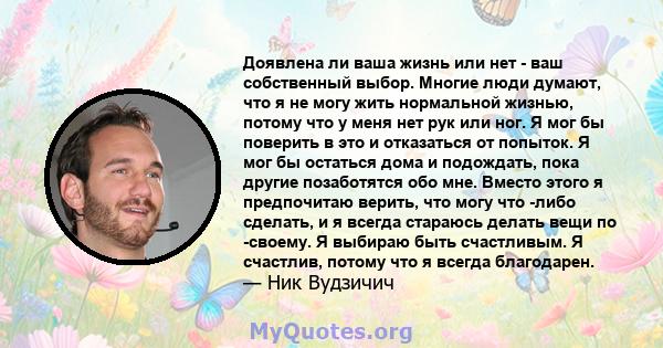 Доявлена ​​ли ваша жизнь или нет - ваш собственный выбор. Многие люди думают, что я не могу жить нормальной жизнью, потому что у меня нет рук или ног. Я мог бы поверить в это и отказаться от попыток. Я мог бы остаться