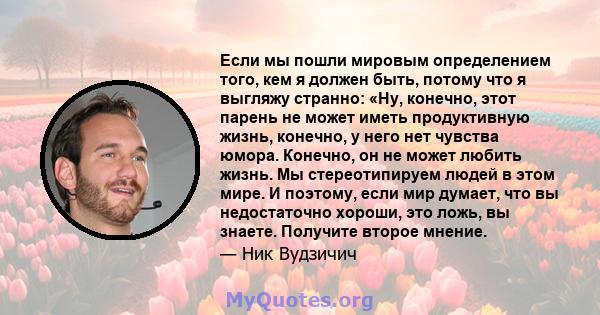 Если мы пошли мировым определением того, кем я должен быть, потому что я выгляжу странно: «Ну, конечно, этот парень не может иметь продуктивную жизнь, конечно, у него нет чувства юмора. Конечно, он не может любить