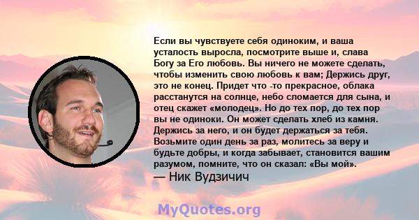 Если вы чувствуете себя одиноким, и ваша усталость выросла, посмотрите выше и, слава Богу за Его любовь. Вы ничего не можете сделать, чтобы изменить свою любовь к вам; Держись друг, это не конец. Придет что -то