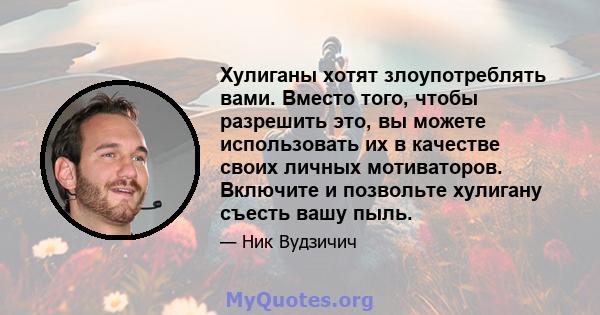 Хулиганы хотят злоупотреблять вами. Вместо того, чтобы разрешить это, вы можете использовать их в качестве своих личных мотиваторов. Включите и позвольте хулигану съесть вашу пыль.