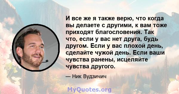 И все же я также верю, что когда вы делаете с другими, к вам тоже приходят благословения. Так что, если у вас нет друга, будь другом. Если у вас плохой день, сделайте чужой день. Если ваши чувства ранены, исцеляйте