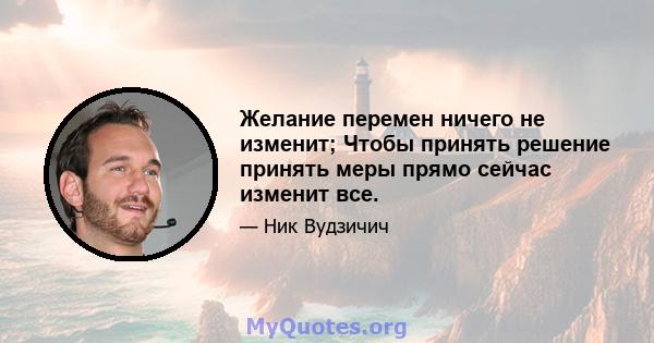 Желание перемен ничего не изменит; Чтобы принять решение принять меры прямо сейчас изменит все.