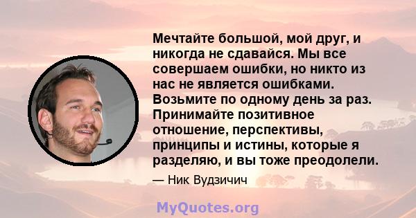 Мечтайте большой, мой друг, и никогда не сдавайся. Мы все совершаем ошибки, но никто из нас не является ошибками. Возьмите по одному день за раз. Принимайте позитивное отношение, перспективы, принципы и истины, которые