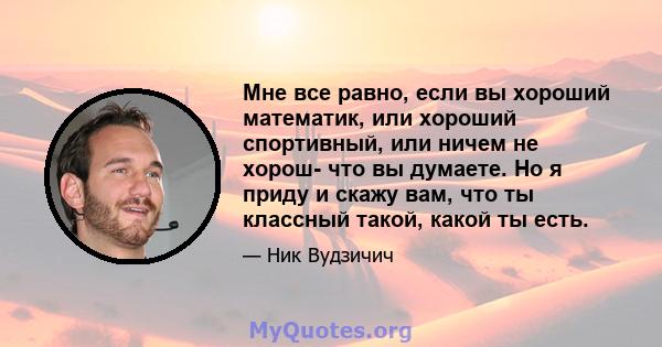 Мне все равно, если вы хороший математик, или хороший спортивный, или ничем не хорош- что вы думаете. Но я приду и скажу вам, что ты классный такой, какой ты есть.