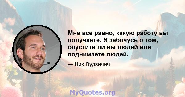 Мне все равно, какую работу вы получаете. Я забочусь о том, опустите ли вы людей или поднимаете людей.