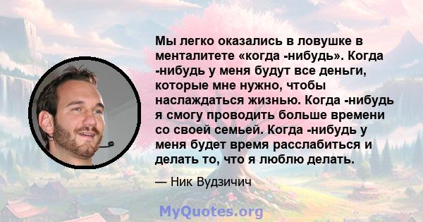 Мы легко оказались в ловушке в менталитете «когда -нибудь». Когда -нибудь у меня будут все деньги, которые мне нужно, чтобы наслаждаться жизнью. Когда -нибудь я смогу проводить больше времени со своей семьей. Когда