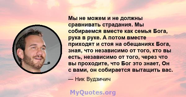 Мы не можем и не должны сравнивать страдания. Мы собираемся вместе как семья Бога, рука в руке. А потом вместе приходят и стоя на обещаниях Бога, зная, что независимо от того, кто вы есть, независимо от того, через что