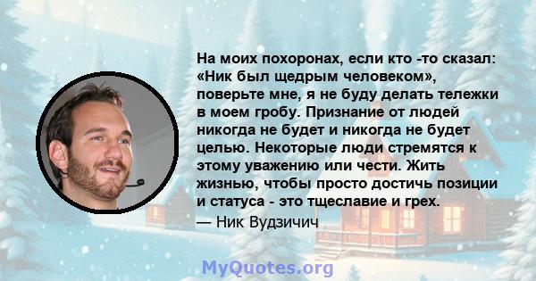 На моих похоронах, если кто -то сказал: «Ник был щедрым человеком», поверьте мне, я не буду делать тележки в моем гробу. Признание от людей никогда не будет и никогда не будет целью. Некоторые люди стремятся к этому