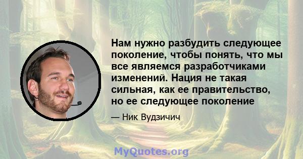 Нам нужно разбудить следующее поколение, чтобы понять, что мы все являемся разработчиками изменений. Нация не такая сильная, как ее правительство, но ее следующее поколение