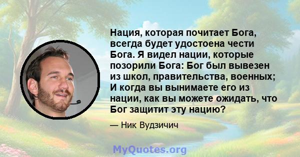 Нация, которая почитает Бога, всегда будет удостоена чести Бога. Я видел нации, которые позорили Бога: Бог был вывезен из школ, правительства, военных; И когда вы вынимаете его из нации, как вы можете ожидать, что Бог