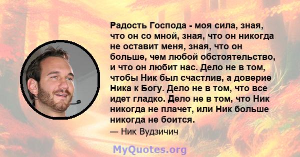 Радость Господа - моя сила, зная, что он со мной, зная, что он никогда не оставит меня, зная, что он больше, чем любой обстоятельство, и что он любит нас. Дело не в том, чтобы Ник был счастлив, а доверие Ника к Богу.