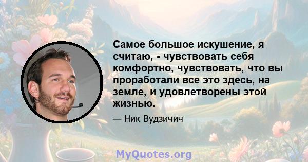 Самое большое искушение, я считаю, - чувствовать себя комфортно, чувствовать, что вы проработали все это здесь, на земле, и удовлетворены этой жизнью.