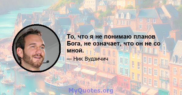 То, что я не понимаю планов Бога, не означает, что он не со мной.