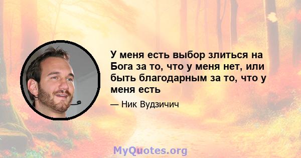 У меня есть выбор злиться на Бога за то, что у меня нет, или быть благодарным за то, что у меня есть