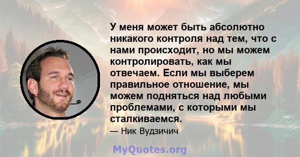 У меня может быть абсолютно никакого контроля над тем, что с нами происходит, но мы можем контролировать, как мы отвечаем. Если мы выберем правильное отношение, мы можем подняться над любыми проблемами, с которыми мы