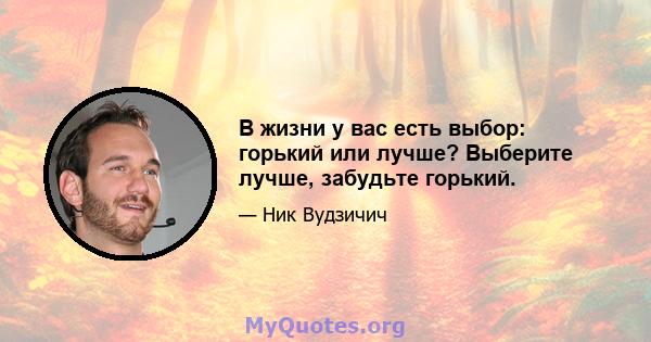 В жизни у вас есть выбор: горький или лучше? Выберите лучше, забудьте горький.