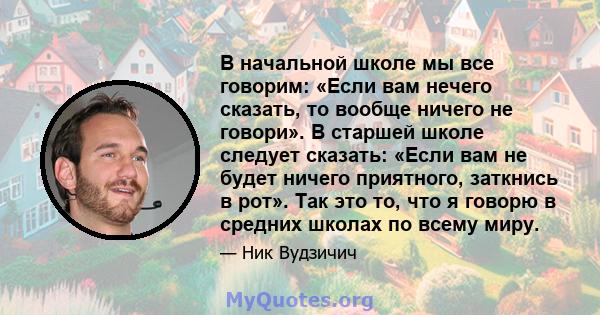 В начальной школе мы все говорим: «Если вам нечего сказать, то вообще ничего не говори». В старшей школе следует сказать: «Если вам не будет ничего приятного, заткнись в рот». Так это то, что я говорю в средних школах