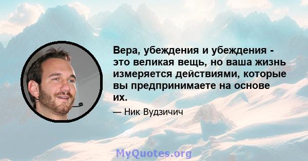 Вера, убеждения и убеждения - это великая вещь, но ваша жизнь измеряется действиями, которые вы предпринимаете на основе их.