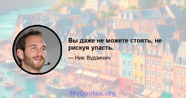 Вы даже не можете стоять, не рискуя упасть.