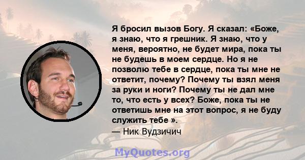 Я бросил вызов Богу. Я сказал: «Боже, я знаю, что я грешник. Я знаю, что у меня, вероятно, не будет мира, пока ты не будешь в моем сердце. Но я не позволю тебе в сердце, пока ты мне не ответит, почему? Почему ты взял