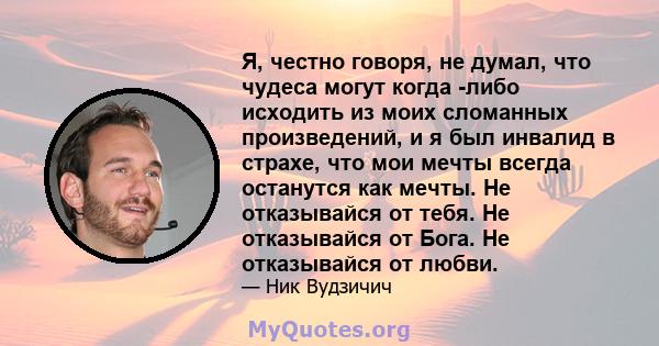 Я, честно говоря, не думал, что чудеса могут когда -либо исходить из моих сломанных произведений, и я был инвалид в страхе, что мои мечты всегда останутся как мечты. Не отказывайся от тебя. Не отказывайся от Бога. Не