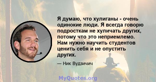 Я думаю, что хулиганы - очень одинокие люди. Я всегда говорю подросткам не хуличать других, потому что это неприемлемо. Нам нужно научить студентов ценить себя и не опустить других.