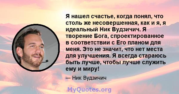 Я нашел счастье, когда понял, что столь же несовершенная, как и я, я идеальный Ник Вудзичич. Я творение Бога, спроектированное в соответствии с Его планом для меня. Это не значит, что нет места для улучшения. Я всегда