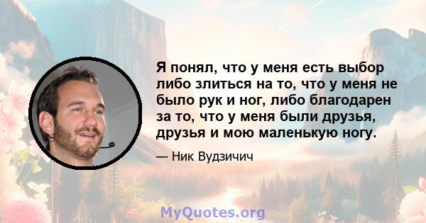 Я понял, что у меня есть выбор либо злиться на то, что у меня не было рук и ног, либо благодарен за то, что у меня были друзья, друзья и мою маленькую ногу.