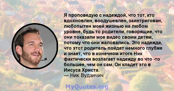 Я проповедую с надеждой, что тот, кто вдохновлен, воодушевлен, заинтригован, любопытен моей жизнью на любом уровне, будь то родители, говорящие, что они показали мое видео своим детям, потому что они жаловались. Это