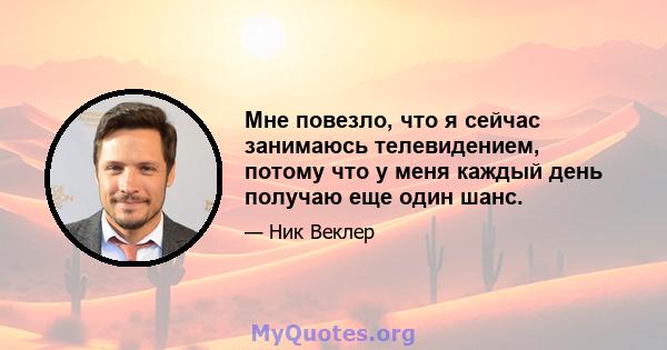 Мне повезло, что я сейчас занимаюсь телевидением, потому что у меня каждый день получаю еще один шанс.